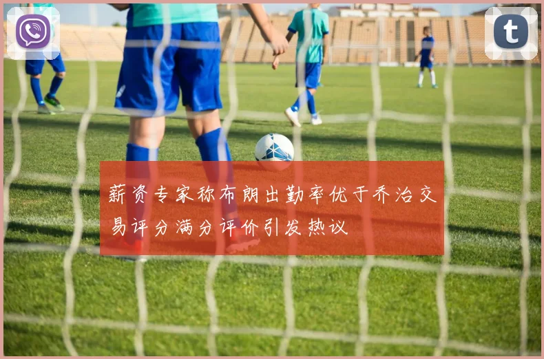 薪资专家称布朗出勤率优于乔治交易评分满分评价引发热议