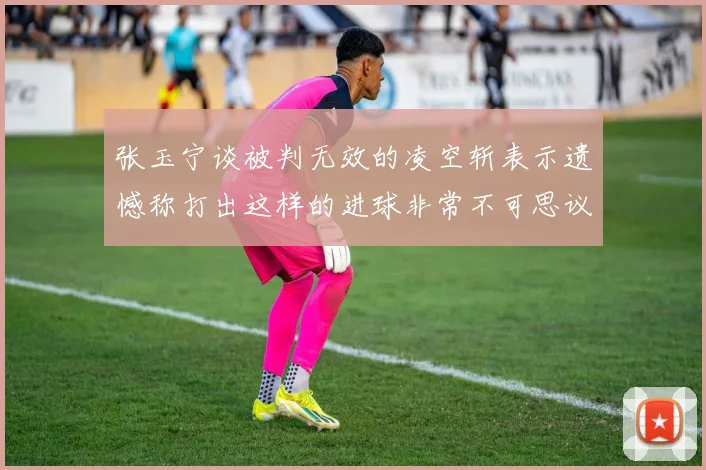张玉宁谈被判无效的凌空斩表示遗憾称打出这样的进球非常不可思议