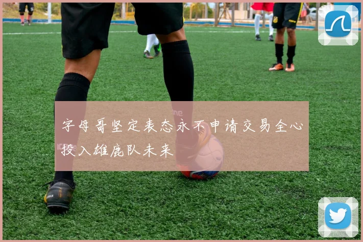 字母哥坚定表态永不申请交易全心投入雄鹿队未来