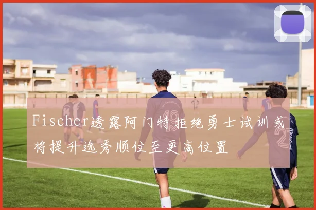 Fischer透露阿门特拒绝勇士试训或将提升选秀顺位至更高位置