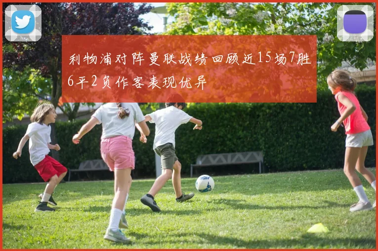 利物浦对阵曼联战绩回顾近15场7胜6平2负作客表现优异