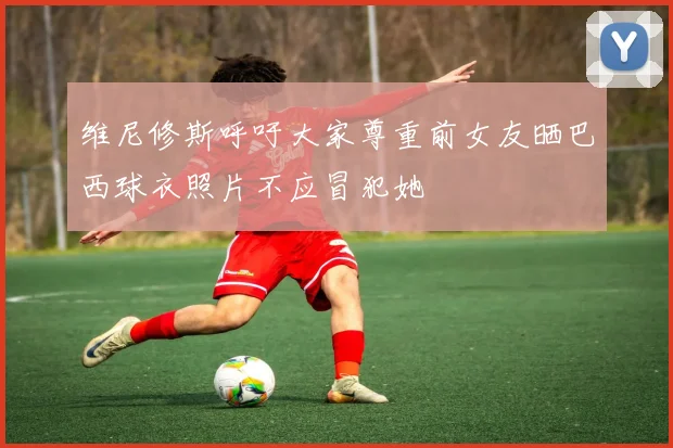 维尼修斯呼吁大家尊重前女友晒巴西球衣照片不应冒犯她