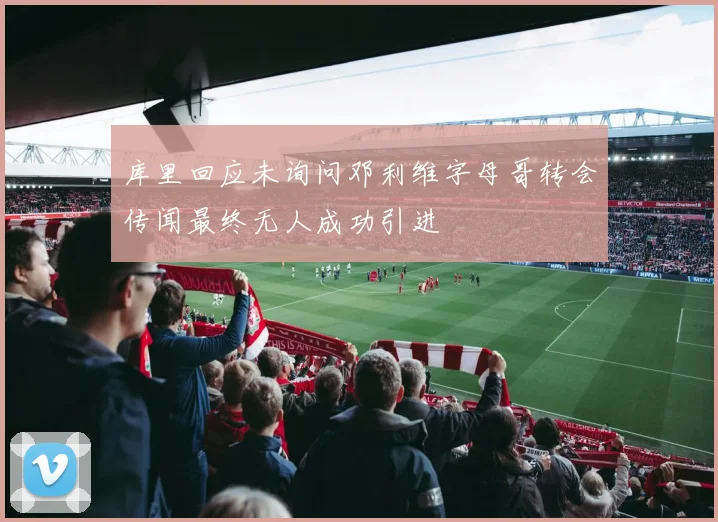 库里回应未询问邓利维字母哥转会传闻最终无人成功引进