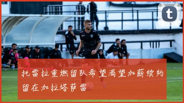 托雷拉重燃留队希望渴望加薪续约留在加拉塔萨雷