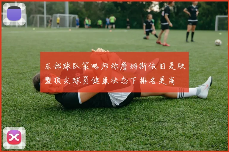 东部球队策略师称詹姆斯依旧是联盟顶尖球员健康状态下排名更高
