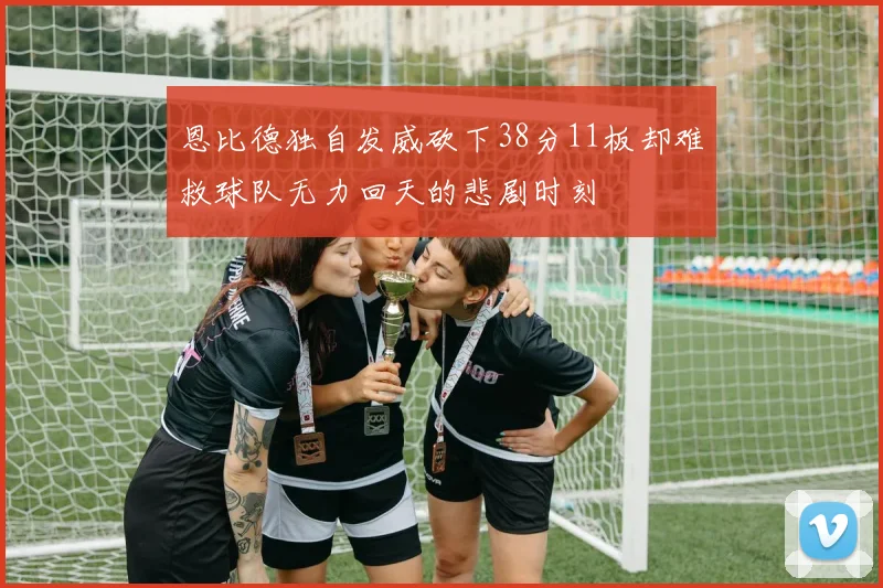 恩比德独自发威砍下38分11板却难救球队无力回天的悲剧时刻