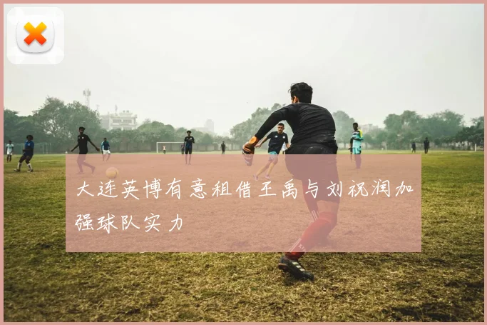 大连英博有意租借王禹与刘祝润加强球队实力