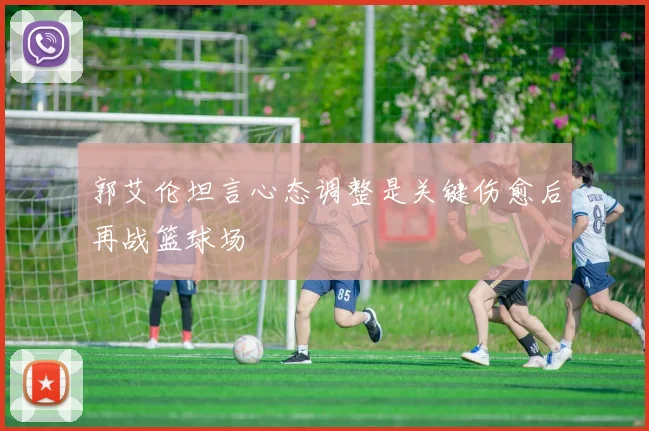 郭艾伦坦言心态调整是关键伤愈后再战篮球场