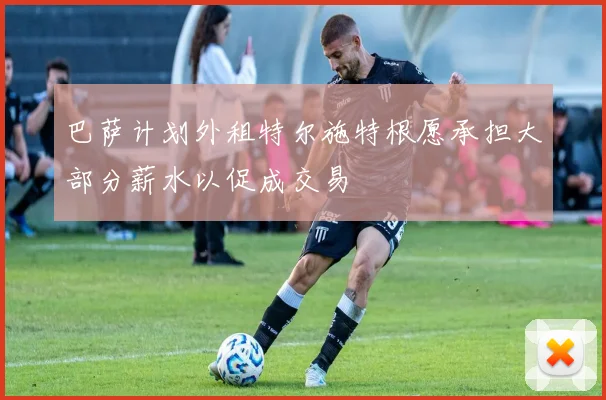 巴萨计划外租特尔施特根愿承担大部分薪水以促成交易