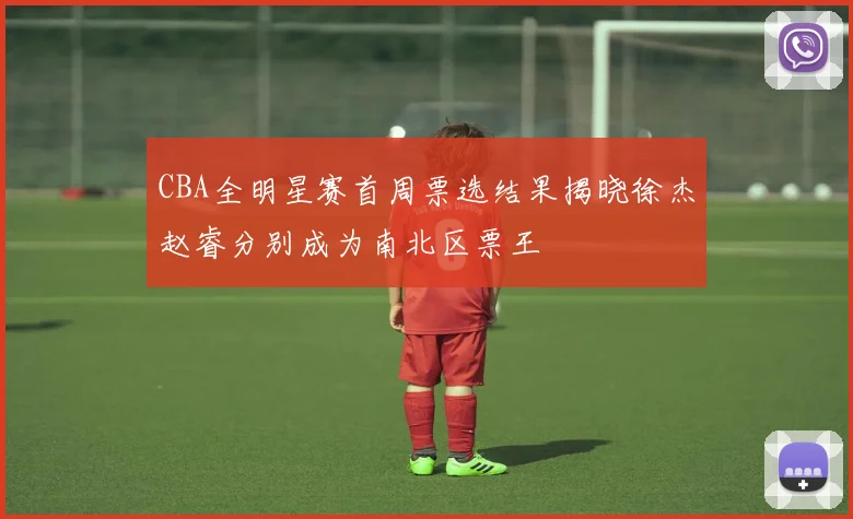 CBA全明星赛首周票选结果揭晓徐杰赵睿分别成为南北区票王