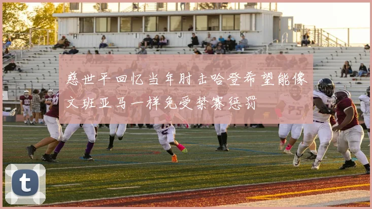慈世平回忆当年肘击哈登希望能像文班亚马一样免受禁赛惩罚