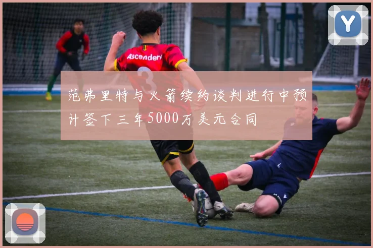 范弗里特与火箭续约谈判进行中预计签下三年5000万美元合同