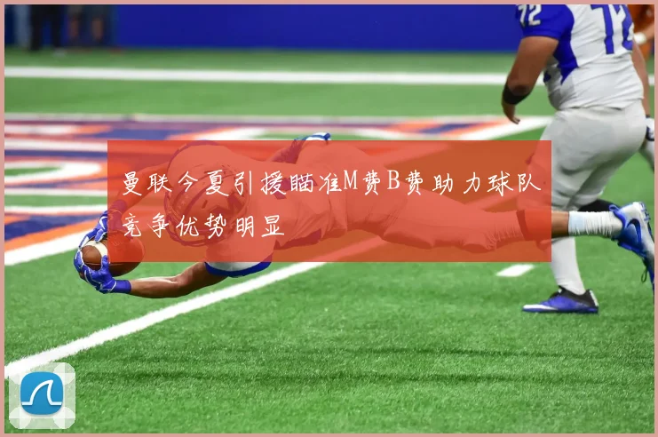 曼联今夏引援瞄准M费B费助力球队竞争优势明显