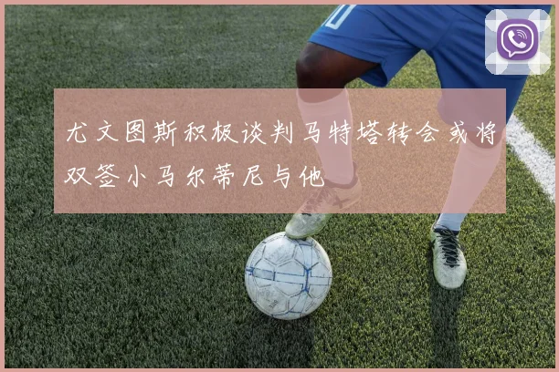 尤文图斯积极谈判马特塔转会或将双签小马尔蒂尼与他