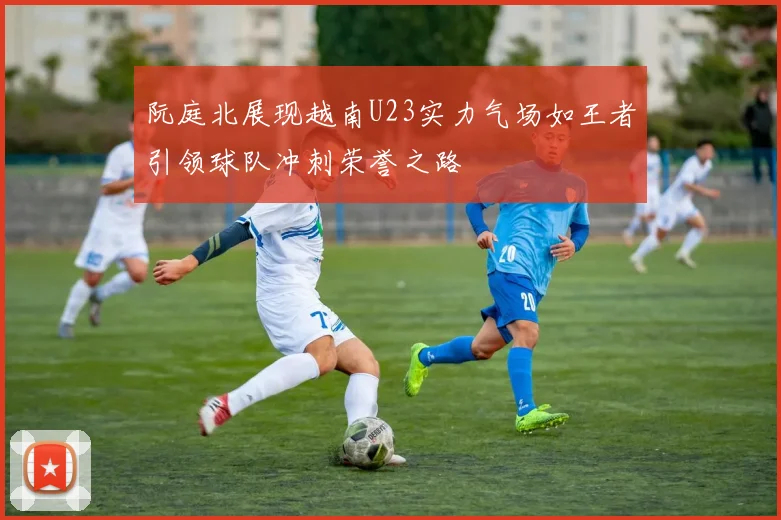 阮庭北展现越南U23实力气场如王者引领球队冲刺荣誉之路