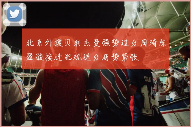 北京外援贝利杰曼强势追分周琦陈盈骏接连犯规送分局势紧张