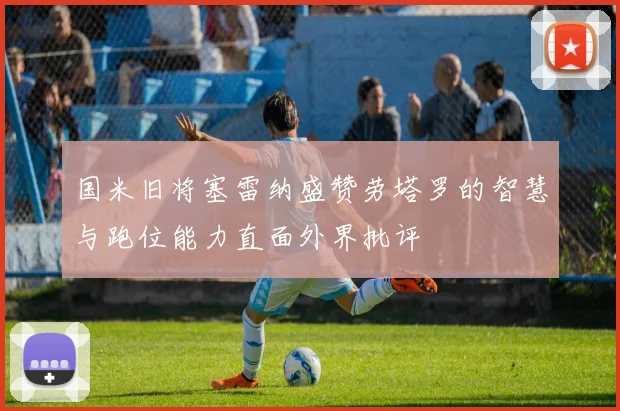 国米旧将塞雷纳盛赞劳塔罗的智慧与跑位能力直面外界批评