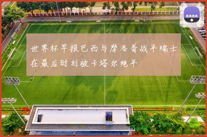 世界杯早报巴西与摩洛哥战平瑞士在最后时刻被卡塔尔绝平