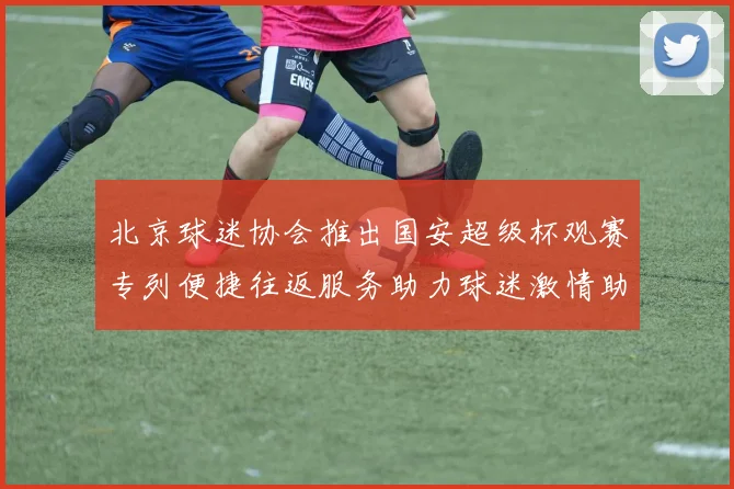 北京球迷协会推出国安超级杯观赛专列便捷往返服务助力球迷激情助阵