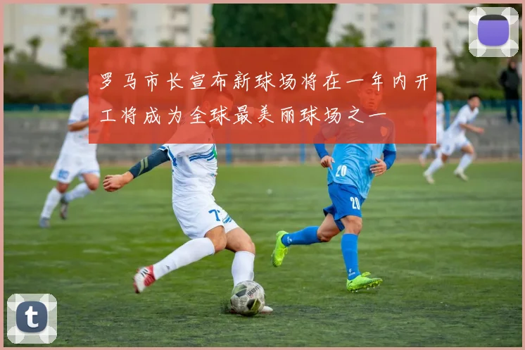 罗马市长宣布新球场将在一年内开工将成为全球最美丽球场之一