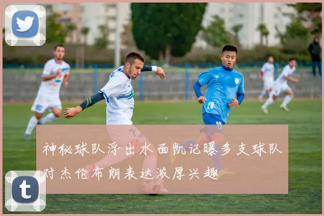 神秘球队浮出水面凯记曝多支球队对杰伦布朗表达浓厚兴趣
