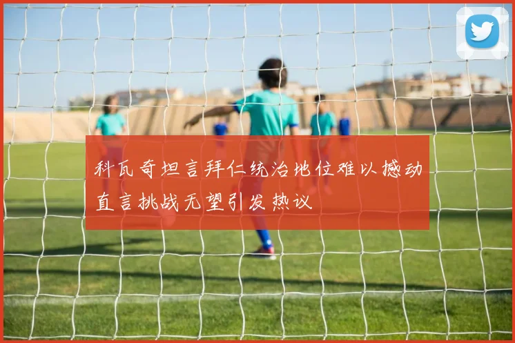 科瓦奇坦言拜仁统治地位难以撼动直言挑战无望引发热议
