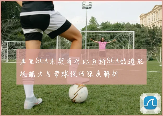 库里SGA东契奇对比分析SGA的造犯规能力与带球技巧深度解析