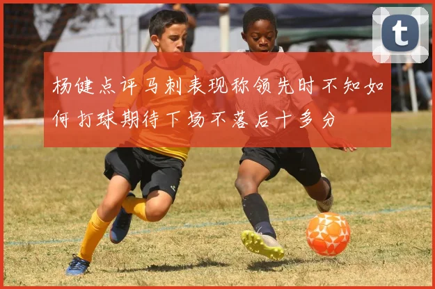 杨健点评马刺表现称领先时不知如何打球期待下场不落后十多分