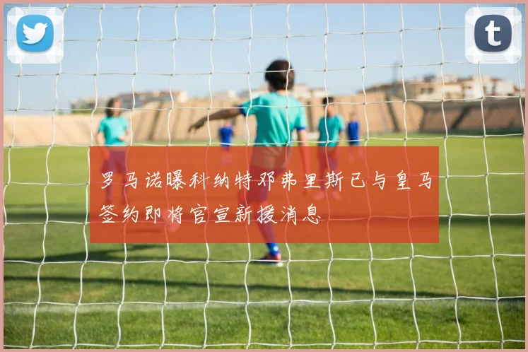罗马诺曝科纳特邓弗里斯已与皇马签约即将官宣新援消息