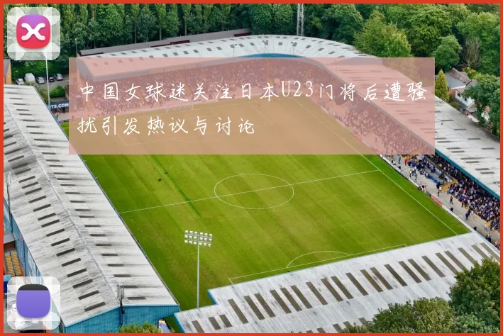 中国女球迷关注日本U23门将后遭骚扰引发热议与讨论
