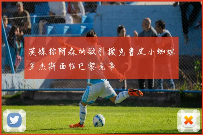 英媒称阿森纳欲引援克鲁皮小蜘蛛罗杰斯面临巴黎竞争
